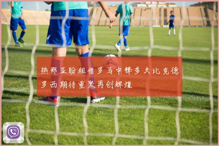 热那亚盼租借罗马中锋多夫比克德罗西期待重聚再创辉煌