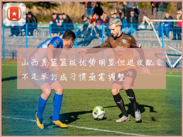 山西男篮篮板优势明显但进攻配合不足单打成习惯亟需调整