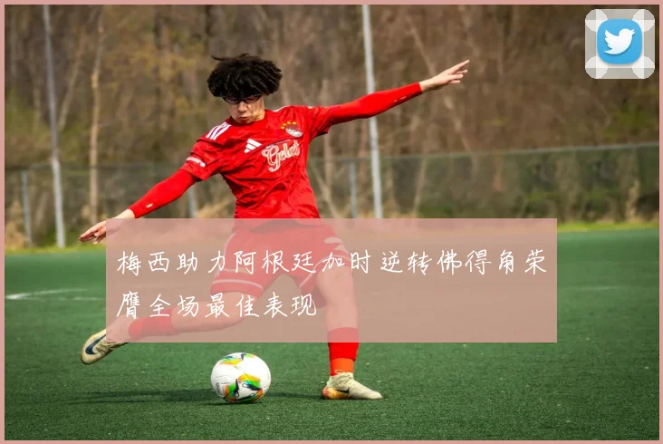 梅西助力阿根廷加时逆转佛得角荣膺全场最佳表现