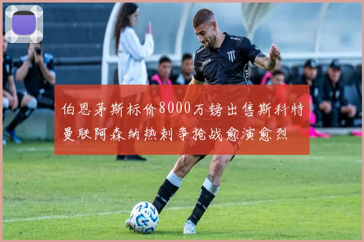 伯恩茅斯标价8000万镑出售斯科特曼联阿森纳热刺争抢战愈演愈烈