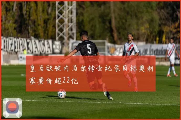 皇马欲破内马尔转会纪录目标奥利塞要价超22亿