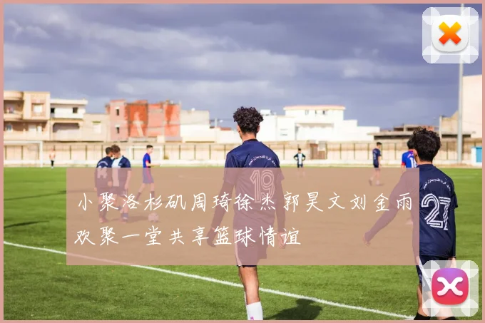 小聚洛杉矶周琦徐杰郭昊文刘金雨欢聚一堂共享篮球情谊