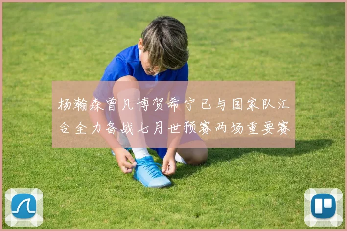 杨瀚森曾凡博贺希宁已与国家队汇合全力备战七月世预赛两场重要赛事