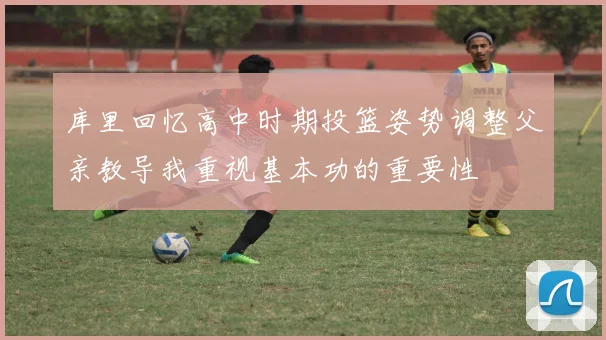 库里回忆高中时期投篮姿势调整父亲教导我重视基本功的重要性