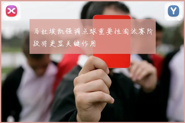 马杜埃凯强调点球重要性淘汰赛阶段将更显关键作用