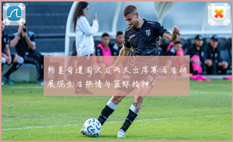 约基奇遭淘汰后两天出席赛马活动展现生活热情与篮球精神