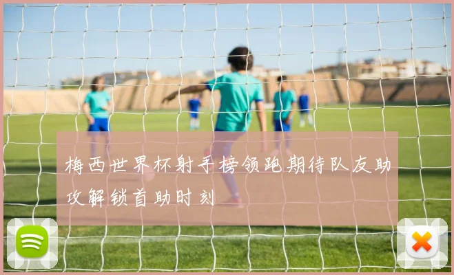 梅西世界杯射手榜领跑期待队友助攻解锁首助时刻