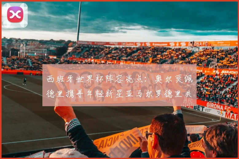 西班牙世界杯阵容亮点：奥尔莫佩德里携手年轻新星亚马尔罗德里共赴荣耀之战