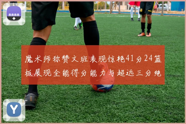 魔术师称赞文班表现惊艳41分24篮板展现全能得分能力与超远三分绝技