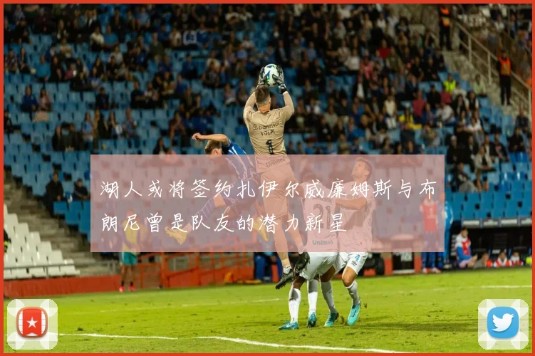 湖人或将签约扎伊尔威廉姆斯与布朗尼曾是队友的潜力新星