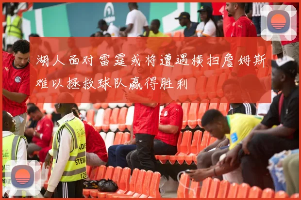 湖人面对雷霆或将遭遇横扫詹姆斯难以拯救球队赢得胜利