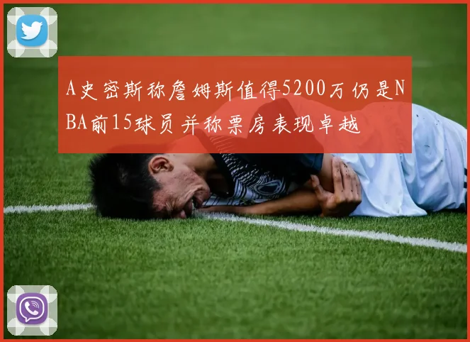 A史密斯称詹姆斯值得5200万仍是NBA前15球员并称票房表现卓越