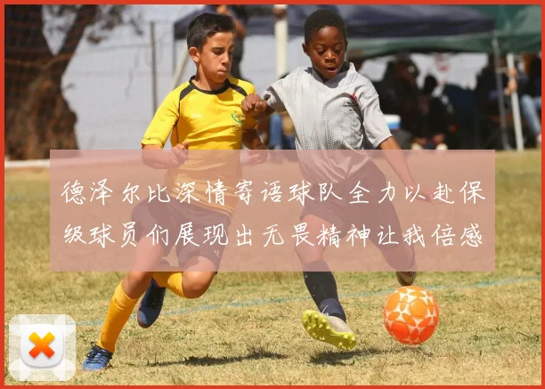 德泽尔比深情寄语球队全力以赴保级球员们展现出无畏精神让我倍感自豪